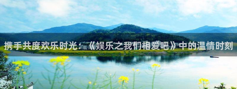 益达娱乐3官网登录：携手共度欢乐时光：《娱乐之我们相爱吧》中的温情时刻